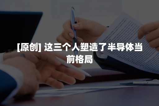 [原创] 这三个人塑造了半导体当前格局