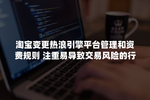 淘宝变更热浪引擎平台管理和资费规则 注重易导致交易风险的行为