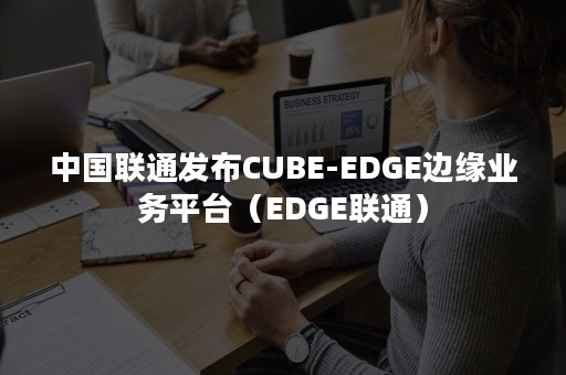 中国联通发布CUBE-EDGE边缘业务平台（EDGE联通）