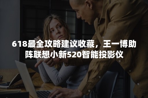 618最全攻略建议收藏，王一博助阵联想小新520智能投影仪