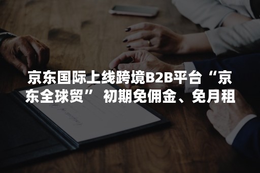 京东国际上线跨境B2B平台“京东全球贸” 初期免佣金、免月租