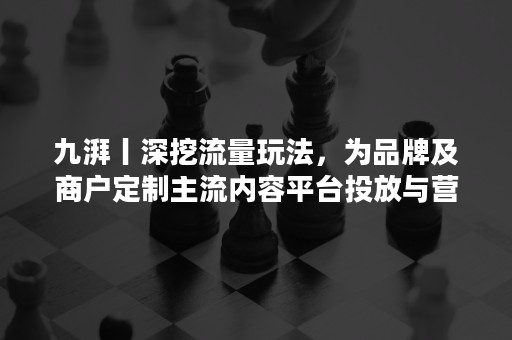 九湃丨深挖流量玩法，为品牌及商户定制主流内容平台投放与营销