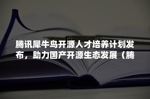 腾讯犀牛鸟开源人才培养计划发布，助力国产开源生态发展（腾讯犀牛鸟专项研究计划）