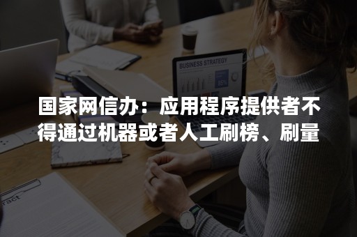 国家网信办：应用程序提供者不得通过机器或者人工刷榜、刷量、控评等方式诱导用户下载