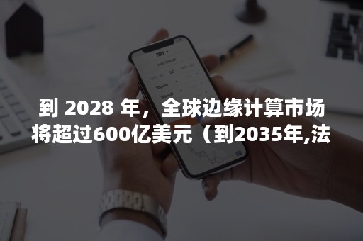 到 2028 年，全球边缘计算市场将超过600亿美元（到2035年,法治国家、法治政府什么基本形成）