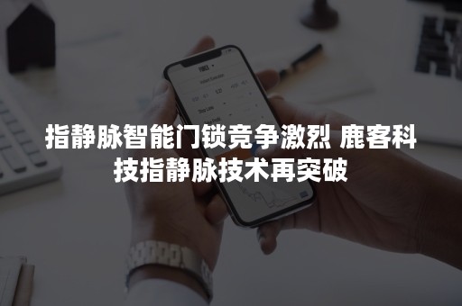 指静脉智能门锁竞争激烈 鹿客科技指静脉技术再突破