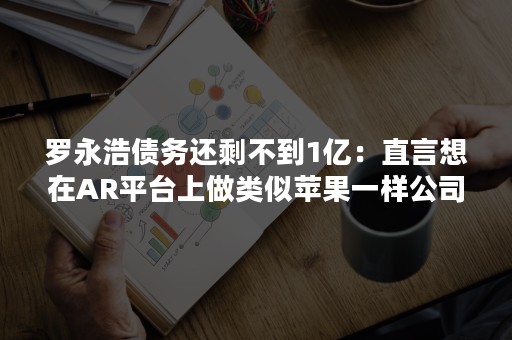 罗永浩债务还剩不到1亿：直言想在AR平台上做类似苹果一样公司