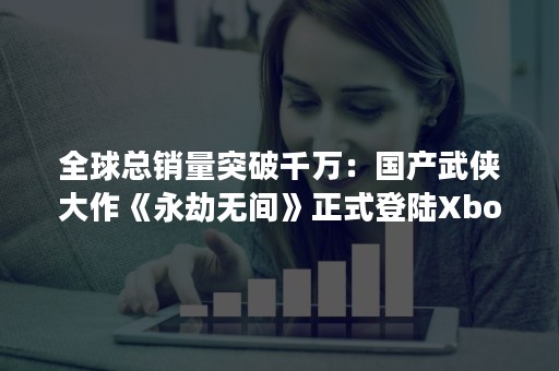 全球总销量突破千万：国产武侠大作《永劫无间》正式登陆Xbox平台