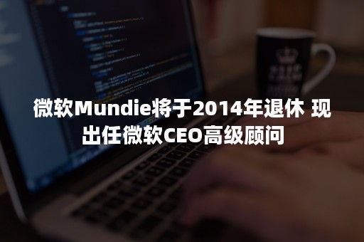 微软Mundie将于2014年退休 现出任微软CEO高级顾问