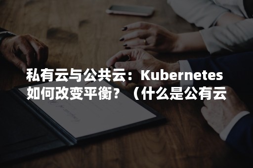 私有云与公共云：Kubernetes 如何改变平衡？（什么是公有云私有云混合云）