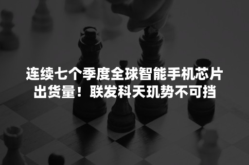 连续七个季度全球智能手机芯片出货量！联发科天玑势不可挡