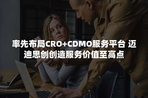 率先布局CRO+CDMO服务平台 迈迪思创创造服务价值至高点