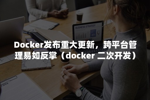 Docker发布重大更新，跨平台管理易如反掌（docker 二次开发）