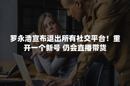 罗永浩宣布退出所有社交平台！重开一个新号 仍会直播带货