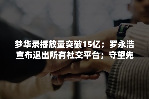 梦华录播放量突破15亿；罗永浩宣布退出所有社交平台；守望先锋2免费