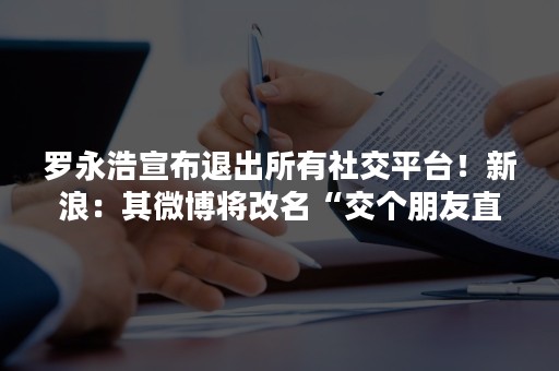 罗永浩宣布退出所有社交平台！新浪：其微博将改名“交个朋友直播间”