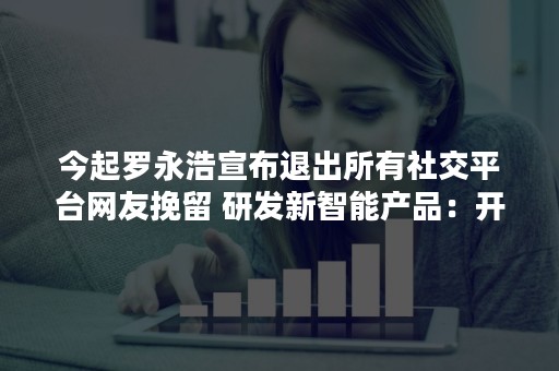 今起罗永浩宣布退出所有社交平台网友挽留 研发新智能产品：开新号交流