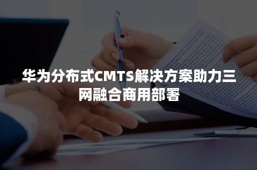 华为分布式CMTS解决方案助力三网融合商用部署