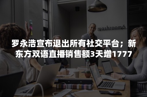 罗永浩宣布退出所有社交平台；新东方双语直播销售额3天增1777万；信通院称一键解绑服务正试运行测试