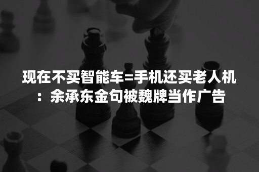 现在不买智能车=手机还买老人机：余承东金句被魏牌当作广告