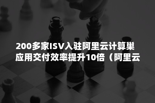 200多家ISV入驻阿里云计算巢  应用交付效率提升10倍（阿里云isv服务商有哪几家）