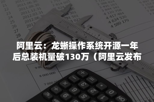 阿里云：龙蜥操作系统开源一年后总装机量破130万（阿里云发布“龙蜥”操作系统）