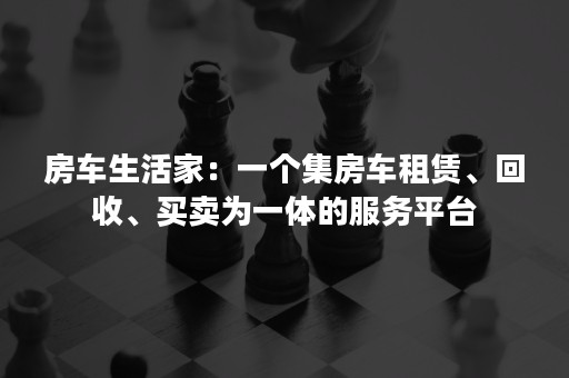 房车生活家：一个集房车租赁、回收、买卖为一体的服务平台