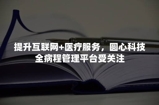 提升互联网+医疗服务，圆心科技全病程管理平台受关注