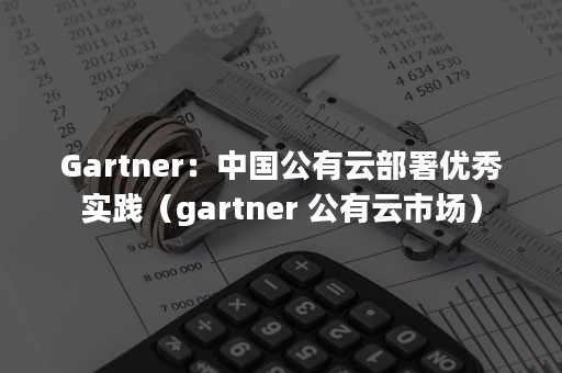 Gartner：中国公有云部署优秀实践（gartner 公有云市场）