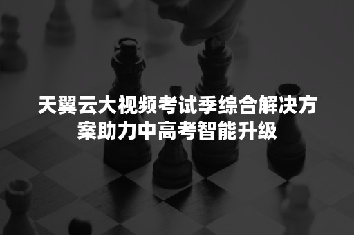 天翼云大视频考试季综合解决方案助力中高考智能升级