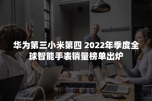 华为第三小米第四 2022年季度全球智能手表销量榜单出炉