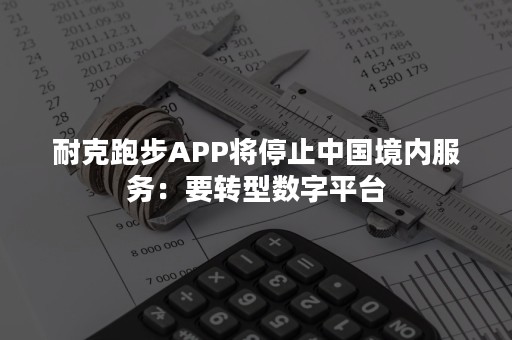 耐克跑步APP将停止中国境内服务：要转型数字平台