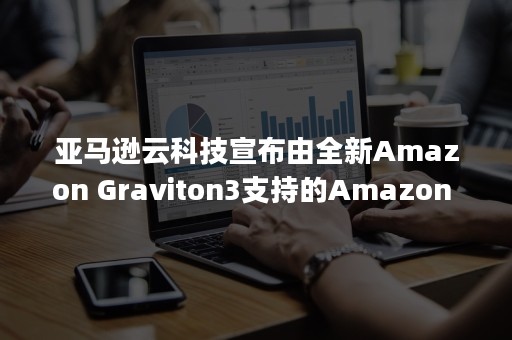 亚马逊云科技宣布由全新Amazon Graviton3支持的Amazon EC2 C7g实例正式可用（亚马逊云公司）