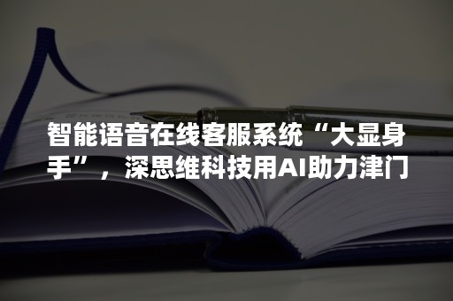 智能语音在线客服系统“大显身手”，深思维科技用AI助力津门疫苗接种调研