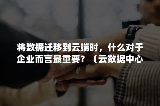 将数据迁移到云端时，什么对于企业而言最重要？（云数据中心在以下哪些方面实现了质的飞跃）