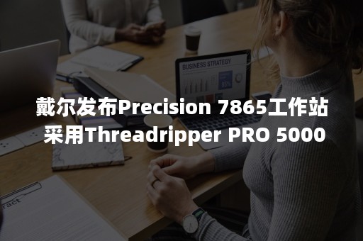 戴尔发布Precision 7865工作站 采用Threadripper PRO 5000WX平台