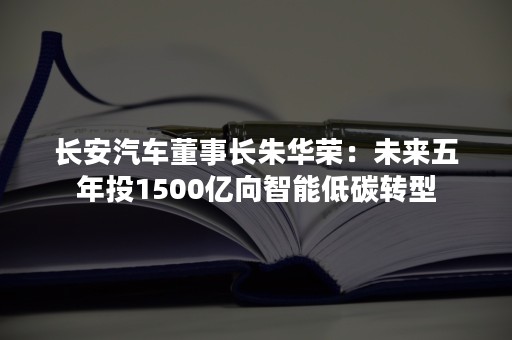 长安汽车董事长朱华荣：未来五年投1500亿向智能低碳转型