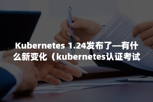 Kubernetes 1.24发布了—有什么新变化（kubernetes认证考试）