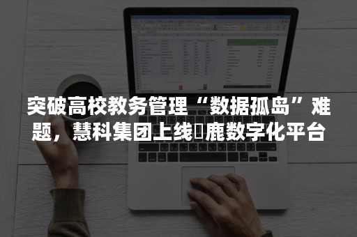 突破高校教务管理“数据孤岛”难题，慧科集团上线沄鹿数字化平台