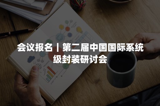 会议报名｜第二届中国国际系统级封装研讨会