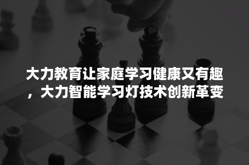 大力教育让家庭学习健康又有趣，大力智能学习灯技术创新革变