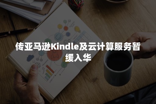 传亚马逊Kindle及云计算服务暂缓入华