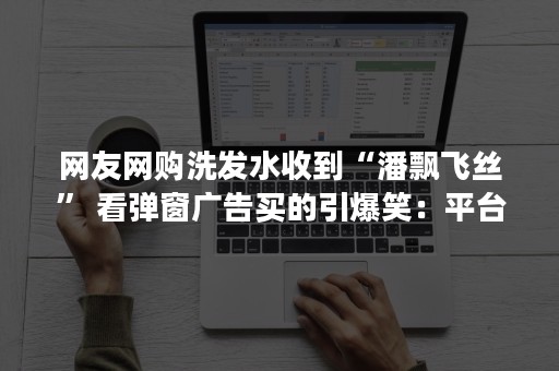 网友网购洗发水收到“潘飘飞丝” 看弹窗广告买的引爆笑：平台回应