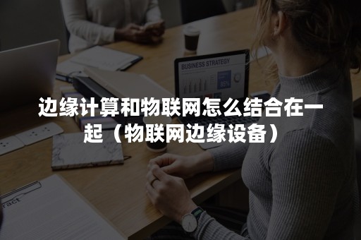 边缘计算和物联网怎么结合在一起（物联网边缘设备）