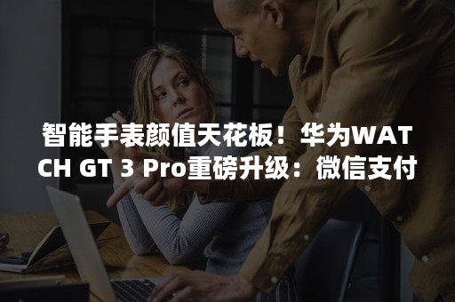 智能手表颜值天花板！华为WATCH GT 3 Pro重磅升级：微信支付来了