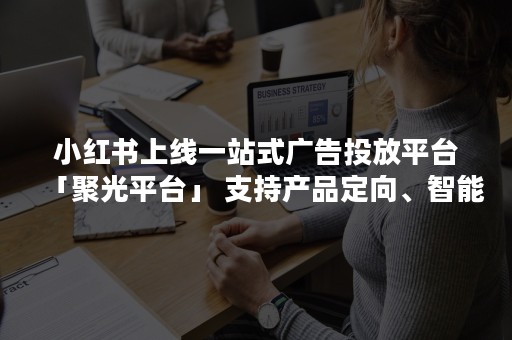 小红书上线一站式广告投放平台「聚光平台」 支持产品定向、智能投放