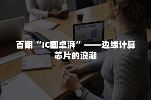 首期“IC圆桌湃”——边缘计算芯片的浪潮