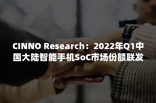 CINNO Research：2022年Q1中国大陆智能手机SoC市场份额联发科、高通、苹果排名前三