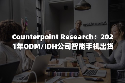 Counterpoint Research：2021年ODM/IDH公司智能手机出货量同比增长6.4%