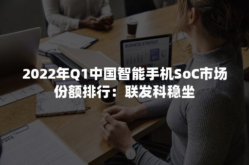 2022年Q1中国智能手机SoC市场份额排行：联发科稳坐